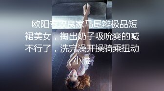   欧阳专攻良家马尾辫极品短裙美女，掏出奶子吸吮爽的喊不行了，洗完澡开操骑乘扭动小腰