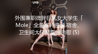 外围兼职微胖巨乳女大学生「Mole」全量推特资源 宿舍、卫生间大尺度露出自慰 (5)