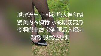 泄密流出 南韩约炮大神勾搭貌美内衣模特 水蛇腰窈窕身姿婀娜曲线 公狗腰后入爆刺颤臀 射完还想要