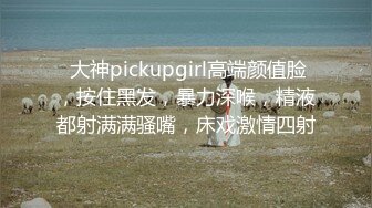  大神pickupgirl高端颜值脸，按住黑发，暴力深喉，精液都射满满骚嘴，床戏激情四射