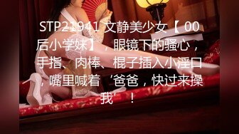 STP21941 文静美少女【 00后小学妹】，眼镜下的骚心，手指、肉棒、棍子插入小淫口，嘴里喊着‘爸爸，快过来操我’！