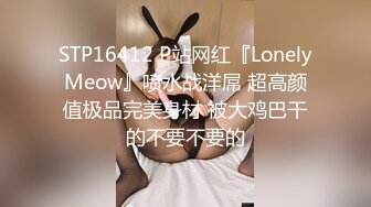 STP16412 P站网红『LonelyMeow』喷水战洋屌 超高颜值极品完美身材 被大鸡巴干的不要不要的