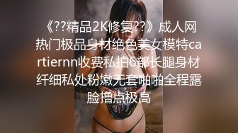 《??精品2K修复??》成人网热门极品身材绝色美女模特cartiernn收费私拍6部长腿身材纤细私处粉嫩无套啪啪全程露脸撸点极高