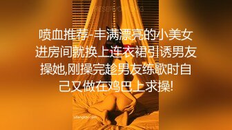 喷血推荐-丰满漂亮的小美女进房间就换上连衣裙引诱男友操她,刚操完趁男友练歌时自己又做在鸡巴上求操!