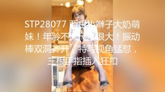 STP28077 两根小辫子大奶萌妹！年龄不大尺度很大！振动棒双洞齐开，特写视角猛怼，三根手指插入狂扣