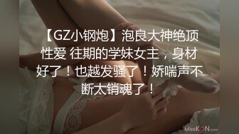 【GZ小钢炮】泡良大神绝顶性爱 往期的学妹女主，身材好了！也越发骚了！娇喘声不断太销魂了！