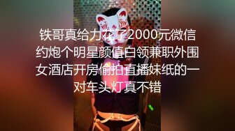 铁哥真给力花了2000元微信约炮个明星颜值白领兼职外围女酒店开房偷拍直播妹纸的一对车头灯真不错