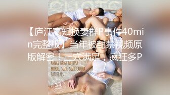 【庐江高知换妻群P事件40min完整版】当年被封禁视频原版解密！三穴满足，疯狂多P