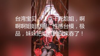 台湾宝贝：快点干死姐姐，啊啊啊姐姐舒服。性感台模，极品，妹妹把姐姐的白浆吞了！