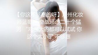 【你这不够塞的呀】广州化妆师蓝莓婷 奋战超过二十个猛男 “鸡巴大的都可以试试 你这个太小了 不够塞