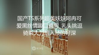 国产TS系列超美妖妖阿冉可爱黑丝情趣口直男_乳头挑逗骑乘大力后入顶的好深