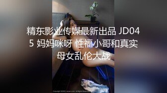 精东影业传媒最新出品 JD045 妈妈咪呀 性福小哥和真实母女乱伦大战