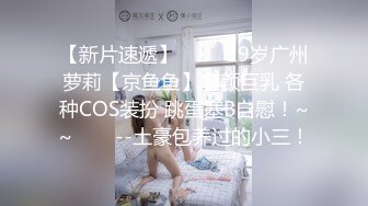 【新片速遞】✨✨✨ 19岁广州萝莉【京鱼鱼】童颜巨乳 各种COS装扮 跳蛋塞B自慰！~~✨✨✨--土豪包养过的小三！