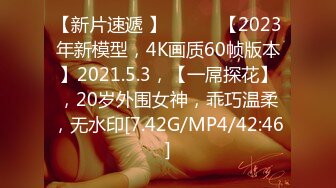 【新片速遞 】 ♈ ♈ ♈【2023年新模型，4K画质60帧版本】2021.5.3，【一屌探花】，20岁外围女神，乖巧温柔，无水印[7.42G/MP4/42:46]