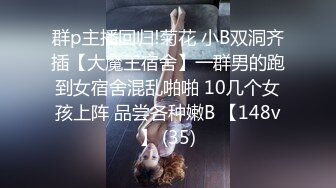 群p主播回归!菊花 小B双洞齐插【大魔王宿舍】一群男的跑到女宿舍混乱啪啪 10几个女孩上阵 品尝各种嫩B 【148v】 (35)