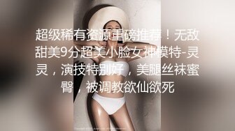 超级稀有资源重磅推荐！无敌甜美9分超美小脸女神模特-灵灵，演技特别好，美腿丝袜蜜臀，被调教欲仙欲死