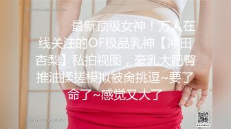 ⚫️⚫️最新顶级女神！万人在线关注的OF极品乳神【冲田杏梨】私拍视图，豪乳大肥臀推油揉搓模拟被肏挑逗~要了命了~感觉又大了