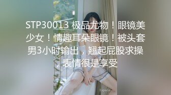 STP30013 极品尤物！眼镜美少女！情趣耳朵眼镜！被头套男3小时输出，翘起屁股求操，表情很是享受