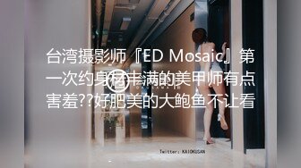 台湾摄影师『ED Mosaic』第一次约身材丰满的美甲师有点害羞??好肥美的大鲍鱼不让看