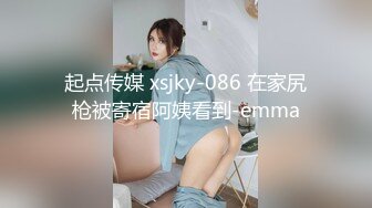 起点传媒 xsjky-086 在家尻枪被寄宿阿姨看到-emma