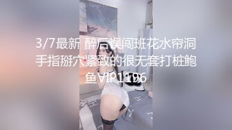 3/7最新 醉后误闯班花水帘洞手指掰穴紧致的很无套打桩鲍鱼VIP1196