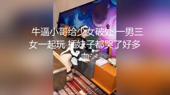   牛逼小哥给少女破处 一男三女一起玩 插妹子都哭了好多血