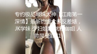 专约极品嫩妹大神【江南第一深情】最新约炮众多反差婊，JK学妹 少妇姐姐 优雅御姐 人帅屌受罪 (1)