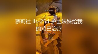 萝莉社 lls-254 护士妹妹给我的鸡巴治疗