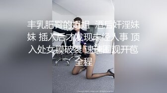 丰乳肥臀的姐姐  酒后奸淫妹妹 插入后才发现未经人事 顶入处女膜破裂 速速围观开苞全程