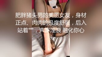 肥胖猪头男的美丽女友，身材正点、肉肉的极度舒服，后入站着艹，声声淫浪 融化你心！