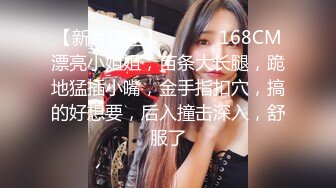 【新片速遞】 ❤️❤️168CM漂亮小姐姐，苗条大长腿，跪地猛插小嘴，金手指扣穴，搞的好想要，后入撞击深入，舒服了