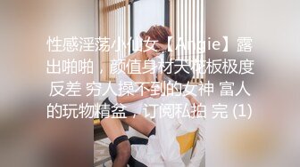 性感淫荡小仙女【Angie】露出啪啪，颜值身材天花板极度反差 穷人操不到的女神 富人的玩物精盆，订阅私拍 完 (1)