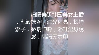 ❤️❤️细腰美腿韩国美女主播，乳液抹胸，油光程亮，揉捏柰子，娇喘呻吟，浴缸湿身诱惑，高清无水印