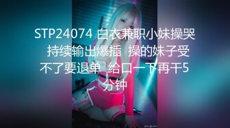 STP24074 白衣兼职小妹操哭  持续输出爆插  操的妹子受不了要退单  给口一下再干5分钟