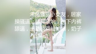 ❤️❤️淫荡骚货小女友，居家操骚逼，舔屌吸吮，扒下内裤舔逼，主动骑乘位抽插，奶子直晃动，后入