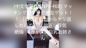 (中文字幕) [NNPJ-468] マッチングアプリで美女ゲット！！ 「浮気されたからヤリ返したいの。」 倍返し浮気 ≪絶倫≫Gカップ美巨乳お姉さん