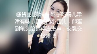  骚货丽丽love~妹子吃鸡儿津津有味，灵活的小舌头，卵蛋到龟头给舔得滋滋声，交乳交极度诱