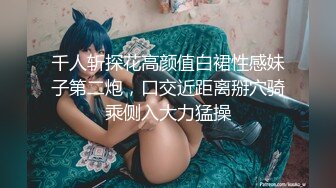 千人斩探花高颜值白裙性感妹子第二炮，口交近距离掰穴骑乘侧入大力猛操