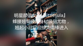 明星颜值女神『littlesula』 蜂腰翘臀极品身材极品尤物，翘起小屁屁迎接大肉棒进入