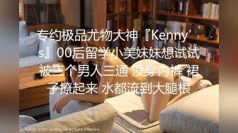 专约极品尤物大神『Kenny’s』00后留学小美妹妹想试试被三个男人三通 没穿内裤 裙子撩起来 水都流到大腿根