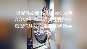  极品性爱流出推特原创大神OOXXBLACK最新性爱私拍 爆操气质女神 翘挺爆奶都要被捏爆了