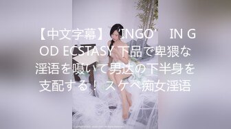 【中文字幕】‘INGO’ IN GOD ECSTASY 下品で卑猥な淫语を嗫いて男达の下半身を支配する！ スケベ痴女淫语