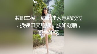 兼职车模，如此佳人岂能放过，换装口交继续，肤如凝脂，貌美如花