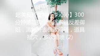 超美反差女神【李沁沁】300分钟第二弹，气质眼镜反差御姐，清纯外表极致闷骚，道具插穴，多次潮喷 (2)