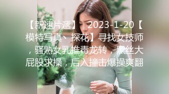 【新速片遞】   2023-1-20【模特写真丶探花】寻找女技师，骚熟女乳推毒龙转，黑丝大屁股求操，后入撞击爆操爽翻