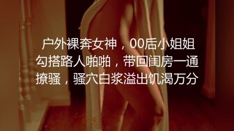  户外裸奔女神，00后小姐姐勾搭路人啪啪，带回闺房一通撩骚，骚穴白浆溢出饥渴万分