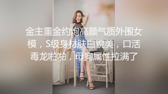 金主重金约炮高颜气质外围女模，S级身材肤白貌美，口活毒龙啪啪，母狗属性拉满了