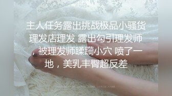 主人任务露出挑战极品小骚货理发店理发 露出勾引理发师，被理发师蹂躏小穴 喷了一地，美乳丰臀超反差