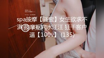 spa按摩【骚宝】女生欲求不满 按摩抠穴水汪汪 狂干客户逼【100v】 (135)