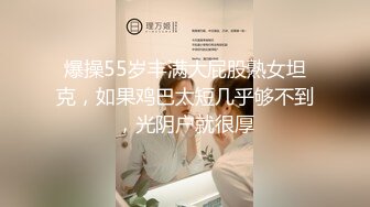 爆操55岁丰满大屁股熟女坦克，如果鸡巴太短几乎够不到，光阴户就很厚